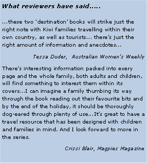 Text Box: What reviewers have said........these two ‘destination’ books will strike just the right note with Kiwi families travelling within their own country, as well as tourists... there’s just the right amount of information and anecdotes... Tessa Duder,  Australian Women’s WeeklyThere’s interesting information packed into every page and the whole family, both adults and children, will find something to interest them within its covers...I can imagine a family thumbing its way through the book reading out their favourite bits and by the end of the holiday, it should be thoroughly dog-eared through plenty of use...It’s great to have a travel resource that has been designed with children and families in mind. And I look forward to more in the series.Crissi Blair, Magpies Magazine