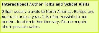 Text Box: International Author Talks and School VisitsGillian usually travels to North America, Europe and Australia once a year. It is often possible to add another location to her itinerary. Please enquire about possible dates.