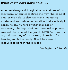 Text Box: What reviewers have said.....An entertaining and imaginative look at one of our most popular tourist destinations from the point of view of the kids. It also has many interesting stories and snippets of information that are likely to appeal to any visitors of whatever age or nationality: the legend of how Lake Wakatipu was created, the story of the grand old TS Earnslaw, or a good summary of the 1860s gold rush….If you heading south the family. It will be a useful resource to have in the glovebox.Jim Eagles, NZ Herald