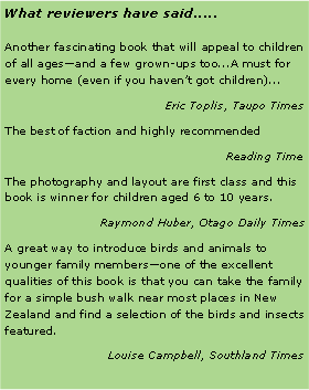 Text Box: What reviewers have said.....Another fascinating book that will appeal to children of all ages—and a few grown-ups too...A must for every home (even if you haven’t got children)...Eric Toplis, Taupo TimesThe best of faction and highly recommendedReading TimeThe photography and layout are first class and this book is winner for children aged 6 to 10 years.Raymond Huber, Otago Daily TimesA great way to introduce birds and animals to younger family members—one of the excellent qualities of this book is that you can take the family for a simple bush walk near most places in New Zealand and find a selection of the birds and insects featured.Louise Campbell, Southland Times