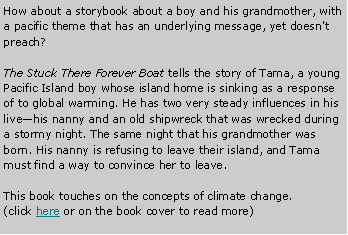Text Box: How about a storybook about a boy and his grandmother, with a pacific theme that has an underlying message, yet doesn't preach?The Stuck There Forever Boat tells the story of Tama, a young Pacific Island boy whose island home is sinking as a response of to global warming. He has two very steady influences in his live—his nanny and an old shipwreck that was wrecked during a stormy night. The same night that his grandmother was born. His nanny is refusing to leave their island, and Tama must find a way to convince her to leave.This book touches on the concepts of climate change.(click here or on the book cover to read more)