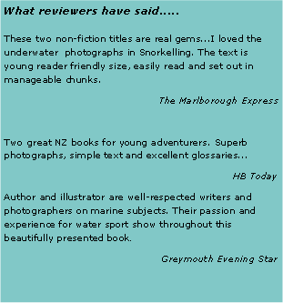Text Box: What reviewers have said.....These two non-fiction titles are real gems...I loved the underwater  photographs in Snorkelling. The text is young reader friendly size, easily read and set out in manageable chunks.The Marlborough ExpressTwo great NZ books for young adventurers. Superb photographs, simple text and excellent glossaries...HB TodayAuthor and illustrator are well-respected writers and photographers on marine subjects. Their passion and experience for water sport show throughout this beautifully presented book.Greymouth Evening Star