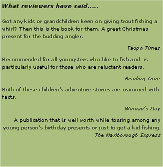 Text Box: What reviewers have said.....Got any kids or grandchildren keen on giving trout fishing a whirl? Then this is the book for them. A great Christmas present for the budding angler.Taupo TimesRecommended for all youngsters who like to fish and  is particularly useful for those who are reluctant readers.Reading TimeBoth of these children's adventure stories are crammed with facts.Woman's DayA publication that is well worth while tossing among any young person’s birthday presents or just to get a kid fishing. The Marlborough Express